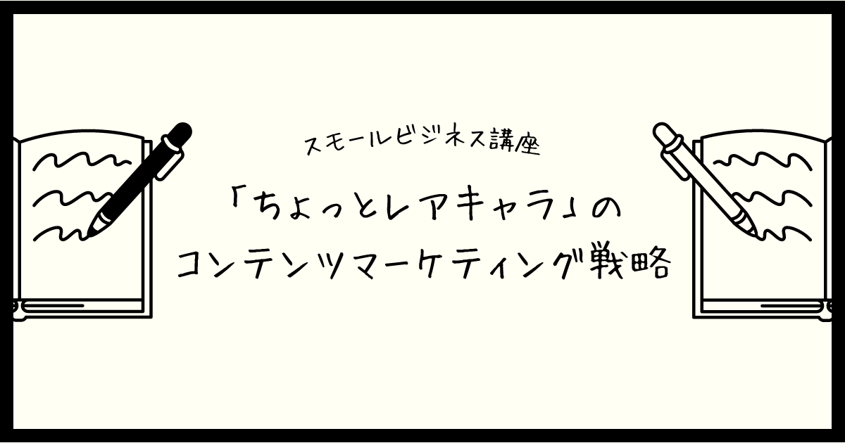 【スモールビジネス講座】「ちょっとレアキャラ」のコンテンツマーケティング戦略